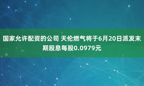 国家允许配资的公司 天伦燃气将于6月20日派发末期股息每股0.0979元