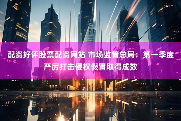 配资好评股票配资网站 市场监管总局：第一季度严厉打击侵权假冒取得成效