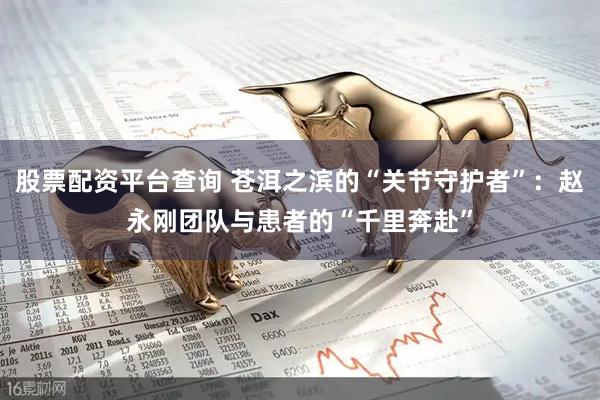 股票配资平台查询 苍洱之滨的“关节守护者”:赵永刚团队与患者的“千里奔赴”