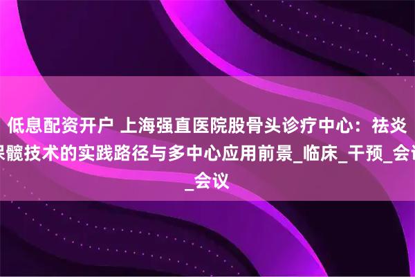 低息配资开户 上海强直医院股骨头诊疗中心：祛炎保髋技术的实践路径与多中心应用前景_临床_干预_会议