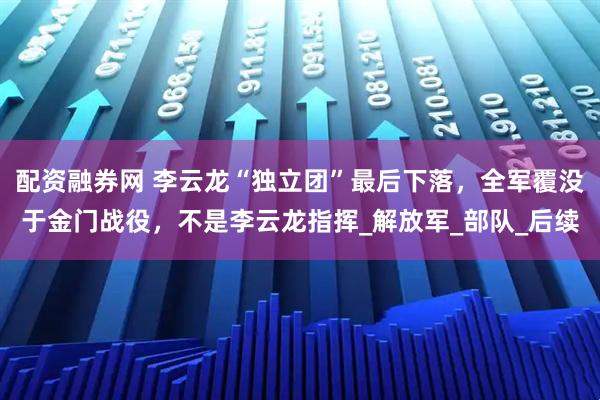 配资融券网 李云龙“独立团”最后下落，全军覆没于金门战役，不是李云龙指挥_解放军_部队_后续