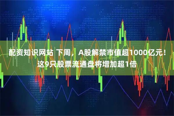 配资知识网站 下周，A股解禁市值超1000亿元！这9只股票流通盘将增加超1倍