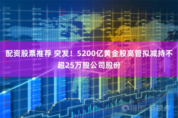 配资股票推荐 突发！5200亿黄金股高管拟减持不超25万股公司股份