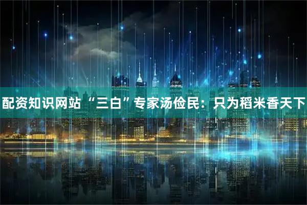 配资知识网站 “三白”专家汤俭民：只为稻米香天下