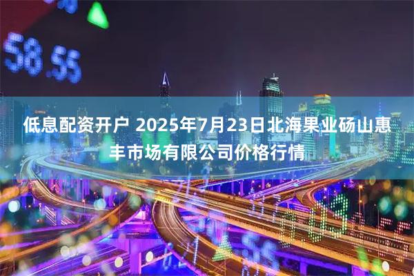 低息配资开户 2025年7月23日北海果业砀山惠丰市场有限公司价格行情