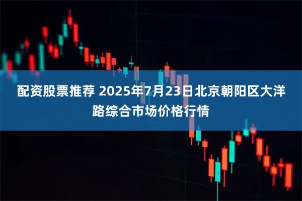 配资股票推荐 2025年7月23日北京朝阳区大洋路综合市场价格行情