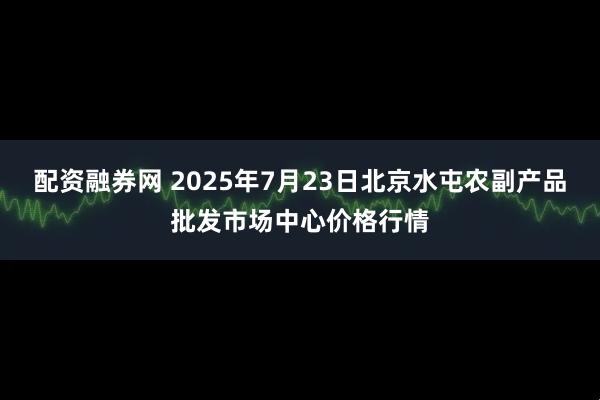 配资融券网 2025年7月23日北京水屯农副产品批发市场中心价格行情