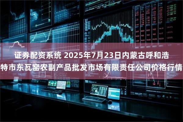 证券配资系统 2025年7月23日内蒙古呼和浩特市东瓦窑农副产品批发市场有限责任公司价格行情