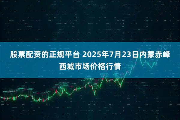 股票配资的正规平台 2025年7月23日内蒙赤峰西城市场价格行情