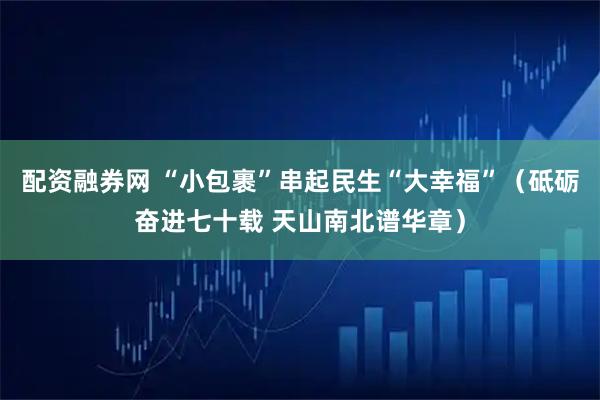 配资融券网 “小包裹”串起民生“大幸福”（砥砺奋进七十载 天山南北谱华章）