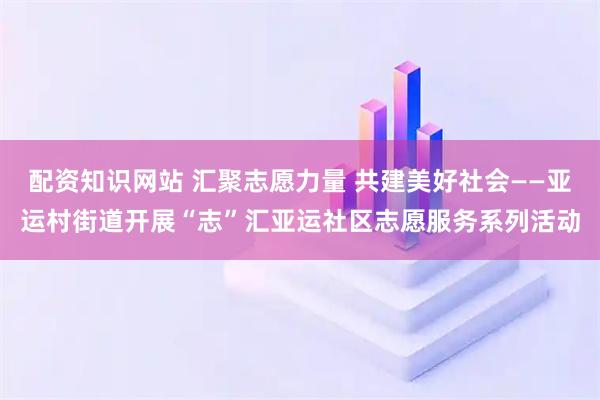 配资知识网站 汇聚志愿力量 共建美好社会——亚运村街道开展“志”汇亚运社区志愿服务系列活动