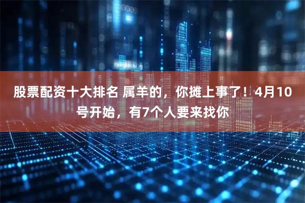 股票配资十大排名 属羊的，你摊上事了！4月10号开始，有7个人要来找你