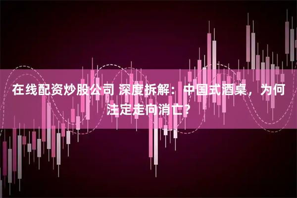 在线配资炒股公司 深度拆解：中国式酒桌，为何注定走向消亡？