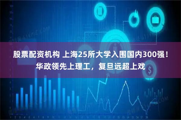 股票配资机构 上海25所大学入围国内300强！华政领先上理工，复旦远超上戏