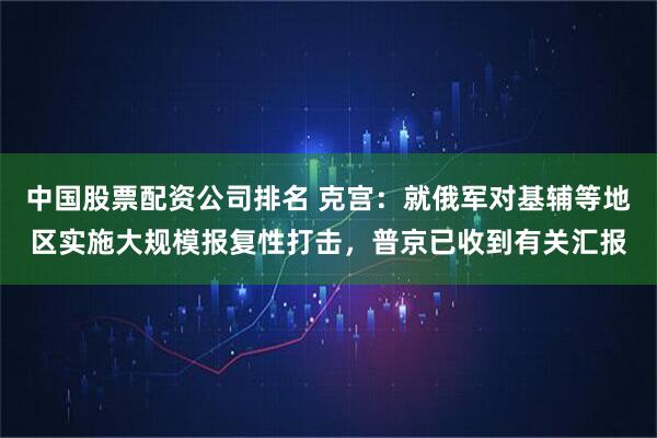 中国股票配资公司排名 克宫：就俄军对基辅等地区实施大规模报复性打击，普京已收到有关汇报